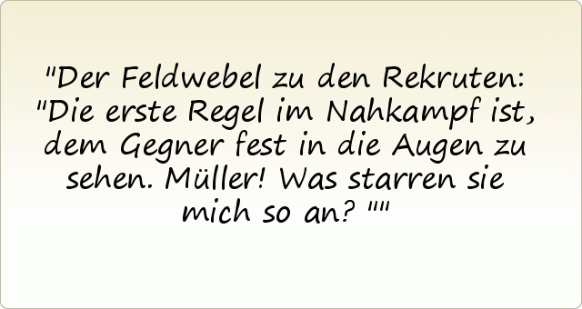 Der Feldwebel zu den Rekruten: "Die erste Regel im Nahkampf ist, dem Gegner fest in die Augen zu sehen. Müller! Was starren sie mich so an?" Der Feldwebel zu den Rekruten: "Die erste Regel im Nahkampf ist, dem Gegner fest in die Augen zu sehen. Müller! Was starren sie mich so an?"