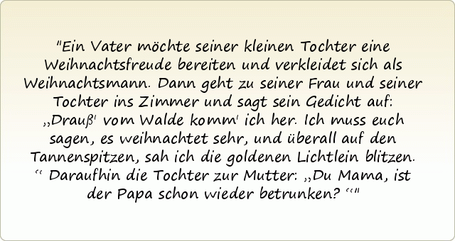 Ein Vater möchte seiner kleinen Tochter eine Weihnachtsfreude bereiten und verkleidet sich als Weihnachtsmann. Dann geht zu seiner Frau und seiner Tochter ins Zimmer und sagt sein Gedicht auf: „Drauß' vom Walde komm' ich her. Ich muss euch sagen, es weihnachtet sehr, und überall auf den Tannenspitzen, sah ich die goldenen Lichtlein blitzen.“
Daraufhin die Tochter zur Mutter: „Du Mama, ist der Papa schon wieder betrunken?“ Ein Vater möchte seiner kleinen Tochter eine Weihnachtsfreude bereiten und verkleidet sich als Weihnachtsmann. Dann geht zu seiner Frau und seiner Tochter ins Zimmer und sagt sein Gedicht auf: „Drauß' vom Walde komm' ich her. Ich muss euch sagen, es weihnachtet sehr, und überall auf den Tannenspitzen, sah ich die goldenen Lichtlein blitzen.“
Daraufhin die Tochter zur Mutter: „Du Mama, ist der Papa schon wieder betrunken?“