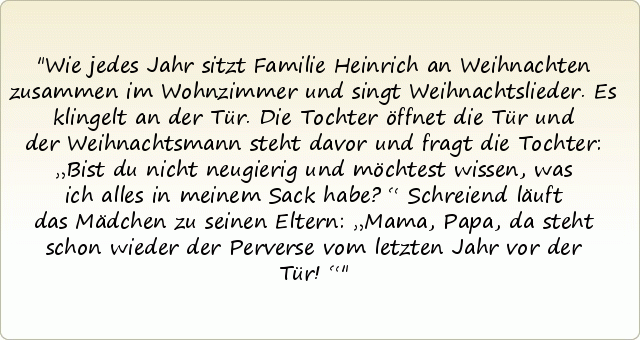Wie jedes Jahr sitzt Familie Heinrich an Weihnachten zusammen im Wohnzimmer und singt Weihnachtslieder. Es klingelt an der Tür. Die Tochter öffnet die Tür und der Weihnachtsmann steht davor und fragt die Tochter: „Bist du nicht neugierig und möchtest wissen, was ich alles in meinem Sack habe?“
Schreiend läuft das Mädchen zu seinen Eltern: „Mama, Papa, da steht schon wieder der Perverse vom letzten Jahr vor der Tür!“ Wie jedes Jahr sitzt Familie Heinrich an Weihnachten zusammen im Wohnzimmer und singt Weihnachtslieder. Es klingelt an der Tür. Die Tochter öffnet die Tür und der Weihnachtsmann steht davor und fragt die Tochter: „Bist du nicht neugierig und möchtest wissen, was ich alles in meinem Sack habe?“
Schreiend läuft das Mädchen zu seinen Eltern: „Mama, Papa, da steht schon wieder der Perverse vom letzten Jahr vor der Tür!“