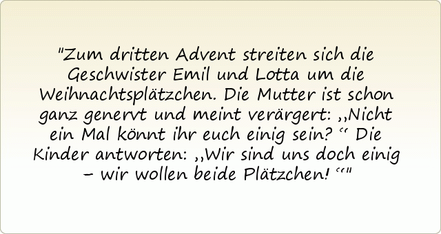 Zum dritten Advent streiten sich die Geschwister Emil und Lotta um die Weihnachtsplätzchen. Die Mutter ist schon ganz genervt und meint verärgert: „Nicht ein Mal könnt ihr euch einig sein?“
Die Kinder antworten: „Wir sind uns doch einig – wir wollen beide Plätzchen!“ Zum dritten Advent streiten sich die Geschwister Emil und Lotta um die Weihnachtsplätzchen. Die Mutter ist schon ganz genervt und meint verärgert: „Nicht ein Mal könnt ihr euch einig sein?“
Die Kinder antworten: „Wir sind uns doch einig – wir wollen beide Plätzchen!“