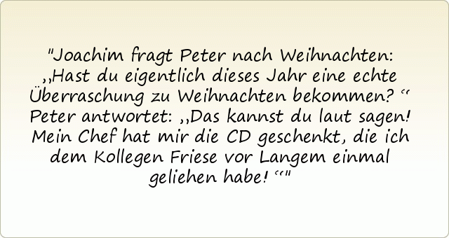 Joachim fragt Peter nach Weihnachten: „Hast du eigentlich dieses Jahr eine echte Überraschung zu Weihnachten bekommen?“
Peter antwortet: „Das kannst du laut sagen! Mein Chef hat mir die CD geschenkt, die ich dem Kollegen Friese vor Langem einmal geliehen habe!“ Joachim fragt Peter nach Weihnachten: „Hast du eigentlich dieses Jahr eine echte Überraschung zu Weihnachten bekommen?“
Peter antwortet: „Das kannst du laut sagen! Mein Chef hat mir die CD geschenkt, die ich dem Kollegen Friese vor Langem einmal geliehen habe!“