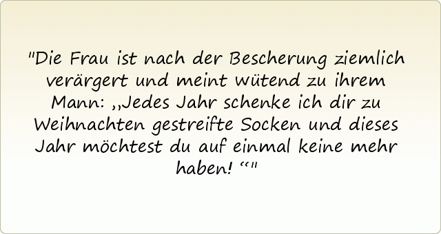 Die Frau ist nach der Bescherung ziemlich verärgert und meint wütend zu ihrem Mann: „Jedes Jahr schenke ich dir zu Weihnachten gestreifte Socken und dieses Jahr möchtest du auf einmal keine mehr haben!“ Die Frau ist nach der Bescherung ziemlich verärgert und meint wütend zu ihrem Mann: „Jedes Jahr schenke ich dir zu Weihnachten gestreifte Socken und dieses Jahr möchtest du auf einmal keine mehr haben!“