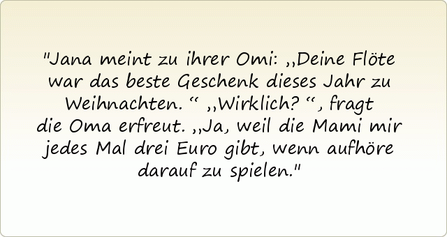 Jana meint zu ihrer Omi: „Deine Flöte war das beste Geschenk dieses Jahr zu Weihnachten.“
„Wirklich?“, fragt die Oma erfreut.
„Ja, weil die Mami mir jedes Mal drei Euro gibt, wenn aufhöre darauf zu spielen. Jana meint zu ihrer Omi: „Deine Flöte war das beste Geschenk dieses Jahr zu Weihnachten.“
„Wirklich?“, fragt die Oma erfreut.
„Ja, weil die Mami mir jedes Mal drei Euro gibt, wenn aufhöre darauf zu spielen.