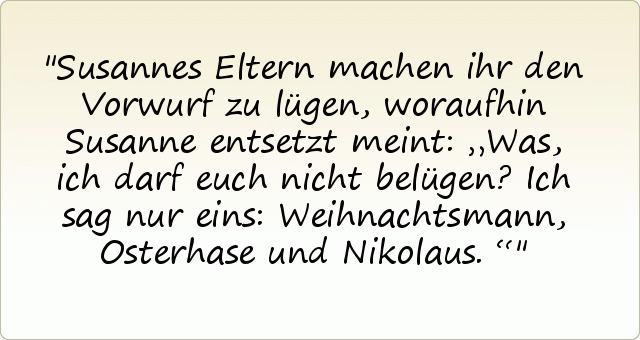 Susannes Eltern machen ihr den Vorwurf zu lügen, woraufhin Susanne entsetzt meint: „Was, ich darf euch nicht belügen? Ich sag nur eins: Weihnachtsmann, Osterhase und Nikolaus.“ Susannes Eltern machen ihr den Vorwurf zu lügen, woraufhin Susanne entsetzt meint: „Was, ich darf euch nicht belügen? Ich sag nur eins: Weihnachtsmann, Osterhase und Nikolaus.“