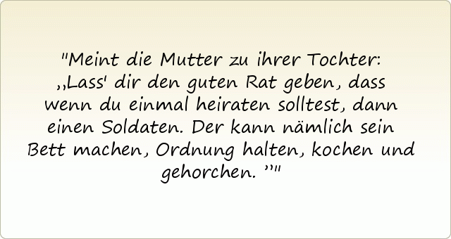 Meint die Mutter zu ihrer Tochter: „Lass' dir den guten Rat geben, dass wenn du einmal heiraten solltest, dann einen Soldaten. Der kann nämlich sein Bett machen, Ordnung halten, kochen und gehorchen.” Meint die Mutter zu ihrer Tochter: „Lass' dir den guten Rat geben, dass wenn du einmal heiraten solltest, dann einen Soldaten. Der kann nämlich sein Bett machen, Ordnung halten, kochen und gehorchen.”