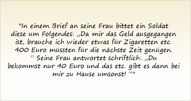 In einem Brief an seine Frau bittet ein Soldat diese um Folgendes: „Da mir das Geld ausgegangen ist, brauche ich wieder etwas für Zigaretten etc. 400 Euro müssten für die nächste Zeit genügen.”
Seine Frau antwortet schriftlich: „Du bekommst nur 40 Euro und das etc. gibt es dann bei mir zu Hause umsonst!“ In einem Brief an seine Frau bittet ein Soldat diese um Folgendes: „Da mir das Geld ausgegangen ist, brauche ich wieder etwas für Zigaretten etc. 400 Euro müssten für die nächste Zeit genügen.”
Seine Frau antwortet schriftlich: „Du bekommst nur 40 Euro und das etc. gibt es dann bei mir zu Hause umsonst!“