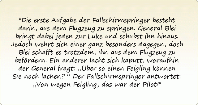 Die erste Aufgabe der Fallschirmspringer besteht darin, aus dem Flugzeug zu springen. General Blei bringt dabei jeden zur Luke und schubst ihn hinaus. Jedoch wehrt sich einer ganz besonders dagegen, doch Blei schafft es trotzdem, ihn aus dem Flugzeug zu befördern. Ein anderer lacht sich kaputt, woraufhin der General fragt: „Über so einen Feigling können Sie noch lachen?”
Der Fallschirmspringer antwortet: „Von wegen Feigling, das war der Pilot! Die erste Aufgabe der Fallschirmspringer besteht darin, aus dem Flugzeug zu springen. General Blei bringt dabei jeden zur Luke und schubst ihn hinaus. Jedoch wehrt sich einer ganz besonders dagegen, doch Blei schafft es trotzdem, ihn aus dem Flugzeug zu befördern. Ein anderer lacht sich kaputt, woraufhin der General fragt: „Über so einen Feigling können Sie noch lachen?”
Der Fallschirmspringer antwortet: „Von wegen Feigling, das war der Pilot!