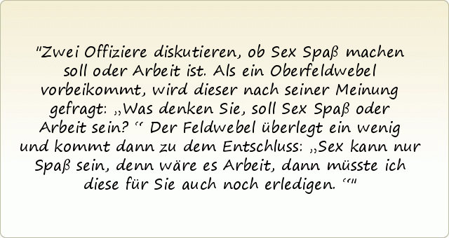 Zwei Offiziere diskutieren, ob Sex Spaß machen soll oder Arbeit ist. Als ein Oberfeldwebel vorbeikommt, wird dieser nach seiner Meinung gefragt: „Was denken Sie, soll Sex Spaß oder Arbeit sein?“
Der Feldwebel überlegt ein wenig und kommt dann zu dem Entschluss: „Sex kann nur Spaß sein, denn wäre es Arbeit, dann müsste ich diese für Sie auch noch erledigen.“ Zwei Offiziere diskutieren, ob Sex Spaß machen soll oder Arbeit ist. Als ein Oberfeldwebel vorbeikommt, wird dieser nach seiner Meinung gefragt: „Was denken Sie, soll Sex Spaß oder Arbeit sein?“
Der Feldwebel überlegt ein wenig und kommt dann zu dem Entschluss: „Sex kann nur Spaß sein, denn wäre es Arbeit, dann müsste ich diese für Sie auch noch erledigen.“