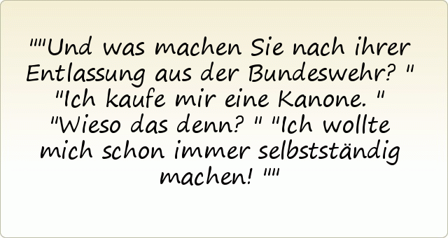 "Und was machen Sie nach ihrer Entlassung aus der Bundeswehr?"
"Ich kaufe mir eine Kanone."
"Wieso das denn?"
"Ich wollte mich schon immer selbstständig machen!" "Und was machen Sie nach ihrer Entlassung aus der Bundeswehr?"
"Ich kaufe mir eine Kanone."
"Wieso das denn?"
"Ich wollte mich schon immer selbstständig machen!"