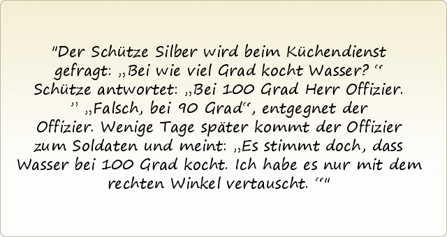 Der Schütze Silber wird beim Küchendienst gefragt: „Bei wie viel Grad kocht Wasser?“
Schütze antwortet: „Bei 100 Grad Herr Offizier.”
„Falsch, bei 90 Grad“, entgegnet der Offizier. Wenige Tage später kommt der Offizier zum Soldaten und meint: „Es stimmt doch, dass Wasser bei 100 Grad kocht. Ich habe es nur mit dem rechten Winkel vertauscht.“ Der Schütze Silber wird beim Küchendienst gefragt: „Bei wie viel Grad kocht Wasser?“
Schütze antwortet: „Bei 100 Grad Herr Offizier.”
„Falsch, bei 90 Grad“, entgegnet der Offizier. Wenige Tage später kommt der Offizier zum Soldaten und meint: „Es stimmt doch, dass Wasser bei 100 Grad kocht. Ich habe es nur mit dem rechten Winkel vertauscht.“