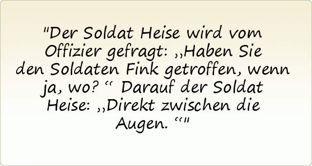 Der Soldat Heise wird vom Offizier gefragt: „Haben Sie den Soldaten Fink getroffen, wenn ja, wo?“
Darauf der Soldat Heise: „Direkt zwischen die Augen.“ Der Soldat Heise wird vom Offizier gefragt: „Haben Sie den Soldaten Fink getroffen, wenn ja, wo?“
Darauf der Soldat Heise: „Direkt zwischen die Augen.“