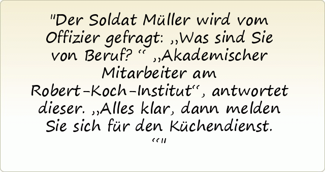 Der Soldat Müller wird vom Offizier gefragt: „Was sind Sie von Beruf?“
„Akademischer Mitarbeiter am Robert-Koch-Institut“, antwortet dieser.
„Alles klar, dann melden Sie sich für den Küchendienst.“ Der Soldat Müller wird vom Offizier gefragt: „Was sind Sie von Beruf?“
„Akademischer Mitarbeiter am Robert-Koch-Institut“, antwortet dieser.
„Alles klar, dann melden Sie sich für den Küchendienst.“