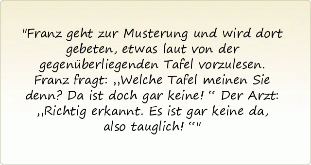 Franz geht zur Musterung und wird dort gebeten, etwas laut von der gegenüberliegenden Tafel vorzulesen.
Franz fragt: „Welche Tafel meinen Sie denn? Da ist doch gar keine!“
Der Arzt: „Richtig erkannt. Es ist gar keine da, also tauglich!“ Franz geht zur Musterung und wird dort gebeten, etwas laut von der gegenüberliegenden Tafel vorzulesen.
Franz fragt: „Welche Tafel meinen Sie denn? Da ist doch gar keine!“
Der Arzt: „Richtig erkannt. Es ist gar keine da, also tauglich!“