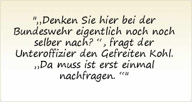 „Denken Sie hier bei der Bundeswehr eigentlich noch noch selber nach?“, fragt der Unteroffizier den Gefreiten Kohl.
„Da muss ist erst einmal nachfragen.“ „Denken Sie hier bei der Bundeswehr eigentlich noch noch selber nach?“, fragt der Unteroffizier den Gefreiten Kohl.
„Da muss ist erst einmal nachfragen.“