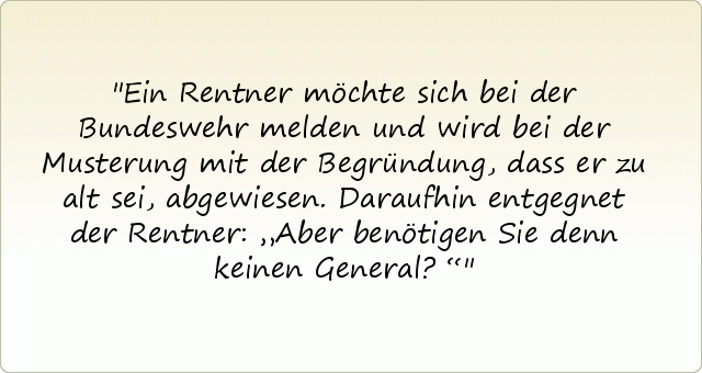 Ein Rentner möchte sich bei der Bundeswehr melden und wird bei der Musterung mit der Begründung, dass er zu alt sei, abgewiesen. Daraufhin entgegnet der Rentner: „Aber benötigen Sie denn keinen General?“ Ein Rentner möchte sich bei der Bundeswehr melden und wird bei der Musterung mit der Begründung, dass er zu alt sei, abgewiesen. Daraufhin entgegnet der Rentner: „Aber benötigen Sie denn keinen General?“