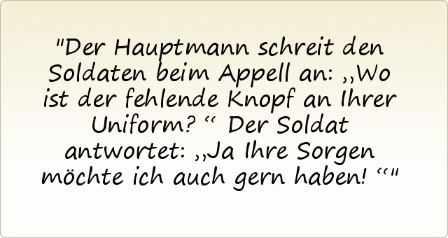 Der Hauptmann schreit den Soldaten beim Appell an: „Wo ist der fehlende Knopf an Ihrer Uniform?“
Der Soldat antwortet: „Ja Ihre Sorgen möchte ich auch gern haben!“ Der Hauptmann schreit den Soldaten beim Appell an: „Wo ist der fehlende Knopf an Ihrer Uniform?“
Der Soldat antwortet: „Ja Ihre Sorgen möchte ich auch gern haben!“