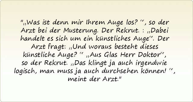 „Was ist denn mir Ihrem Auge los?“, so der Arzt bei der Musterung.
Der Rekrut.: „Dabei handelt es sich um ein künstliches Auge“.
Der Arzt fragt: „Und woraus besteht dieses künstliche Auge?“
„Aus Glas Herr Doktor“, so der Rekrut.
„Das klingt ja auch irgendwie logisch, man muss ja auch durchsehen können!“, meint der Arzt. „Was ist denn mir Ihrem Auge los?“, so der Arzt bei der Musterung.
Der Rekrut.: „Dabei handelt es sich um ein künstliches Auge“.
Der Arzt fragt: „Und woraus besteht dieses künstliche Auge?“
„Aus Glas Herr Doktor“, so der Rekrut.
„Das klingt ja auch irgendwie logisch, man muss ja auch durchsehen können!“, meint der Arzt.