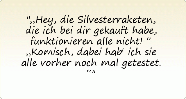 „Hey, die Silvesterraketen, die ich bei dir gekauft habe, funktionieren alle nicht!“
„Komisch, dabei hab' ich sie alle vorher noch mal getestet.“ „Hey, die Silvesterraketen, die ich bei dir gekauft habe, funktionieren alle nicht!“
„Komisch, dabei hab' ich sie alle vorher noch mal getestet.“