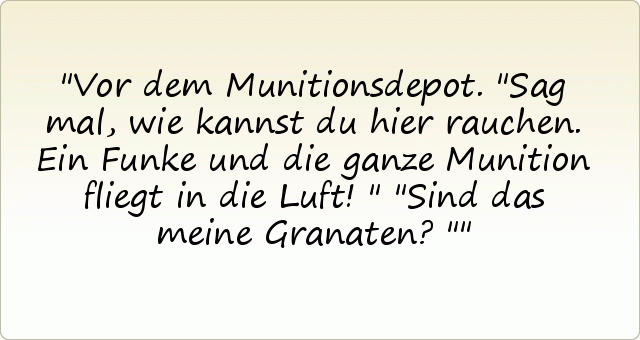 Vor dem Munitionsdepot. "Sag mal, wie kannst du hier rauchen. Ein Funke und die ganze Munition fliegt in die Luft!"
"Sind das meine Granaten?" Vor dem Munitionsdepot. "Sag mal, wie kannst du hier rauchen. Ein Funke und die ganze Munition fliegt in die Luft!"
"Sind das meine Granaten?"