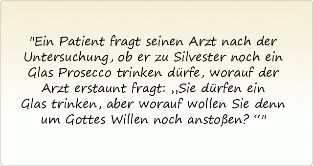 Ein Patient fragt seinen Arzt nach der Untersuchung, ob er zu Silvester noch ein Glas Prosecco trinken dürfe, worauf der Arzt erstaunt fragt: „Sie dürfen ein Glas trinken, aber worauf wollen Sie denn um Gottes Willen noch anstoßen?“ Ein Patient fragt seinen Arzt nach der Untersuchung, ob er zu Silvester noch ein Glas Prosecco trinken dürfe, worauf der Arzt erstaunt fragt: „Sie dürfen ein Glas trinken, aber worauf wollen Sie denn um Gottes Willen noch anstoßen?“