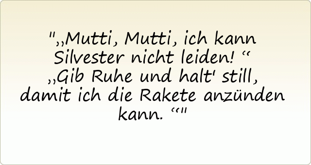 „Mutti, Mutti, ich kann Silvester nicht leiden!“
„Gib Ruhe und halt' still, damit ich die Rakete anzünden kann.“ „Mutti, Mutti, ich kann Silvester nicht leiden!“
„Gib Ruhe und halt' still, damit ich die Rakete anzünden kann.“