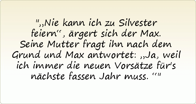 „Nie kann ich zu Silvester feiern“, ärgert sich der Max.
Seine Mutter fragt ihn nach dem Grund und Max antwortet: „Ja, weil ich immer die neuen Vorsätze für's nächste fassen Jahr muss.“ „Nie kann ich zu Silvester feiern“, ärgert sich der Max.
Seine Mutter fragt ihn nach dem Grund und Max antwortet: „Ja, weil ich immer die neuen Vorsätze für's nächste fassen Jahr muss.“