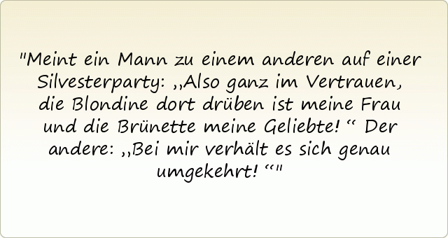 Meint ein Mann zu einem anderen auf einer Silvesterparty: „Also ganz im Vertrauen, die Blondine dort drüben ist meine Frau und die Brünette meine Geliebte!“
Der andere: „Bei mir verhält es sich genau umgekehrt!“ Meint ein Mann zu einem anderen auf einer Silvesterparty: „Also ganz im Vertrauen, die Blondine dort drüben ist meine Frau und die Brünette meine Geliebte!“
Der andere: „Bei mir verhält es sich genau umgekehrt!“