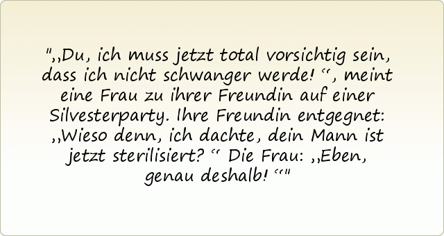„Du, ich muss jetzt total vorsichtig sein, dass ich nicht schwanger werde!“, meint eine Frau zu ihrer Freundin auf einer Silvesterparty. Ihre Freundin entgegnet: „Wieso denn, ich dachte, dein Mann ist jetzt sterilisiert?“
Die Frau: „Eben, genau deshalb!“ „Du, ich muss jetzt total vorsichtig sein, dass ich nicht schwanger werde!“, meint eine Frau zu ihrer Freundin auf einer Silvesterparty. Ihre Freundin entgegnet: „Wieso denn, ich dachte, dein Mann ist jetzt sterilisiert?“
Die Frau: „Eben, genau deshalb!“