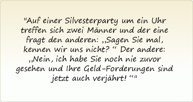 Auf einer Silvesterparty um ein Uhr treffen sich zwei Männer und der eine fragt den anderen: „Sagen Sie mal, kennen wir uns nicht?“
Der andere: „Nein, ich habe Sie noch nie zuvor gesehen und Ihre Geld-Forderungen sind jetzt auch verjährt!“ Auf einer Silvesterparty um ein Uhr treffen sich zwei Männer und der eine fragt den anderen: „Sagen Sie mal, kennen wir uns nicht?“
Der andere: „Nein, ich habe Sie noch nie zuvor gesehen und Ihre Geld-Forderungen sind jetzt auch verjährt!“