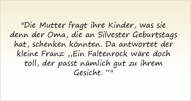 Die Mutter fragt ihre Kinder, was sie denn der Oma, die an Silvester Geburtstags hat, schenken könnten. Da antwortet der kleine Franz: „Ein Faltenrock wäre doch toll, der passt nämlich gut zu ihrem Gesicht.“ Die Mutter fragt ihre Kinder, was sie denn der Oma, die an Silvester Geburtstags hat, schenken könnten. Da antwortet der kleine Franz: „Ein Faltenrock wäre doch toll, der passt nämlich gut zu ihrem Gesicht.“