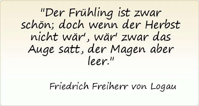 Der Frühling ist zwar schön; doch wenn der Herbst nicht wär', wär' zwar das Auge satt, der Magen aber leer. Der Frühling ist zwar schön; doch wenn der Herbst nicht wär', wär' zwar das Auge satt, der Magen aber leer.