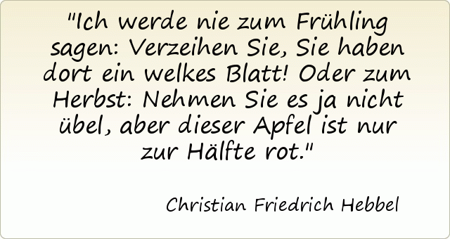 Ich werde nie zum Frühling sagen: Verzeihen Sie, Sie haben dort ein welkes Blatt! Oder zum Herbst: Nehmen Sie es ja nicht übel, aber dieser Apfel ist nur zur Hälfte rot. Ich werde nie zum Frühling sagen: Verzeihen Sie, Sie haben dort ein welkes Blatt! Oder zum Herbst: Nehmen Sie es ja nicht übel, aber dieser Apfel ist nur zur Hälfte rot.