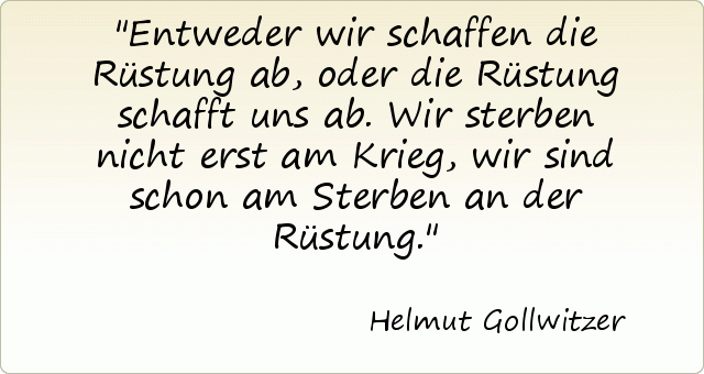 Entweder wir schaffen die Rüstung ab, oder die Rüstung schafft uns ab. Wir sterben nicht erst am Krieg, wir sind schon am Sterben an der Rüstung. Entweder wir schaffen die Rüstung ab, oder die Rüstung schafft uns ab. Wir sterben nicht erst am Krieg, wir sind schon am Sterben an der Rüstung.