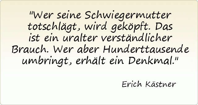 Wer seine Schwiegermutter totschlägt, wird geköpft. Das ist ein uralter verständlicher Brauch. Wer aber Hunderttausende umbringt, erhält ein Denkmal. Wer seine Schwiegermutter totschlägt, wird geköpft. Das ist ein uralter verständlicher Brauch. Wer aber Hunderttausende umbringt, erhält ein Denkmal.