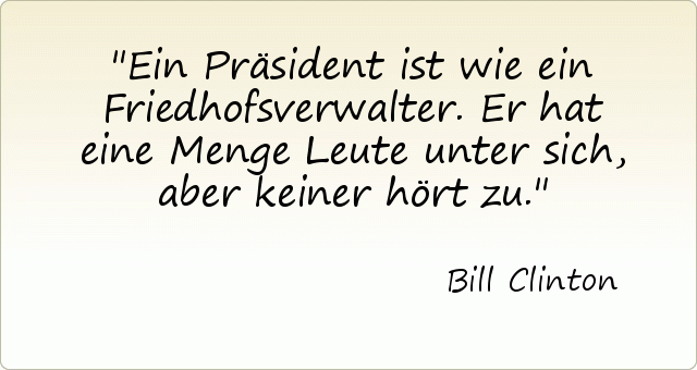 Ein Präsident ist wie ein Friedhofsverwalter. Er hat eine Menge Leute unter sich, aber keiner hört zu. Ein Präsident ist wie ein Friedhofsverwalter. Er hat eine Menge Leute unter sich, aber keiner hört zu.