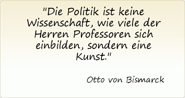 Die Politik ist keine Wissenschaft, wie viele der Herren Professoren sich einbilden, sondern eine Kunst. Die Politik ist keine Wissenschaft, wie viele der Herren Professoren sich einbilden, sondern eine Kunst.