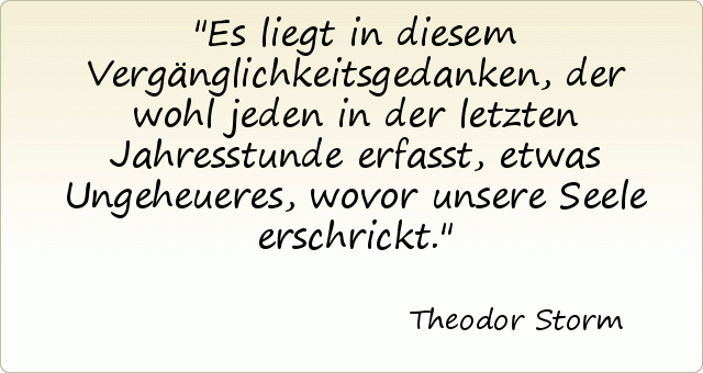 Es liegt in diesem Vergänglichkeitsgedanken, der wohl jeden in der letzten Jahresstunde erfasst, etwas Ungeheueres, wovor unsere Seele erschrickt. Es liegt in diesem Vergänglichkeitsgedanken, der wohl jeden in der letzten Jahresstunde erfasst, etwas Ungeheueres, wovor unsere Seele erschrickt.