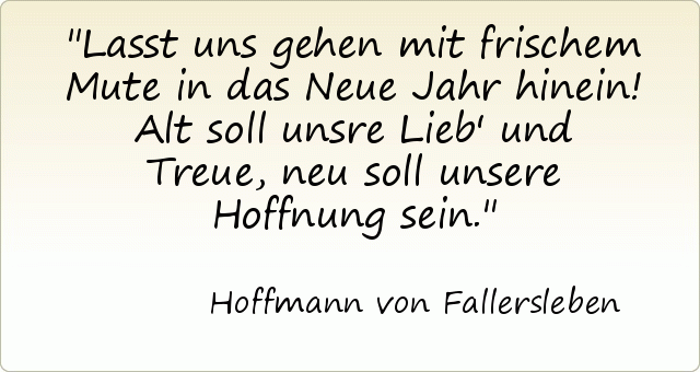 Lasst uns gehen mit frischem Mute in das Neue Jahr hinein! Alt soll unsre Lieb' und Treue, neu soll unsere Hoffnung sein. Lasst uns gehen mit frischem Mute in das Neue Jahr hinein! Alt soll unsre Lieb' und Treue, neu soll unsere Hoffnung sein.