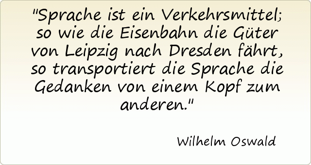 Sprache ist ein Verkehrsmittel; so wie die Eisenbahn die Güter von Leipzig nach Dresden fährt, so transportiert die Sprache die Gedanken von einem Kopf zum anderen. Sprache ist ein Verkehrsmittel; so wie die Eisenbahn die Güter von Leipzig nach Dresden fährt, so transportiert die Sprache die Gedanken von einem Kopf zum anderen.