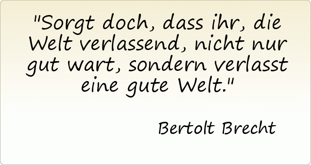 Sorgt doch, dass ihr, die Welt verlassend, nicht nur gut wart, sondern verlasst eine gute Welt. Sorgt doch, dass ihr, die Welt verlassend, nicht nur gut wart, sondern verlasst eine gute Welt.
