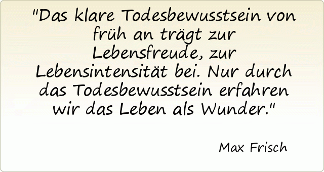 Das klare Todesbewusstsein von früh an trägt zur Lebensfreude, zur Lebensintensität bei. Nur durch das Todesbewusstsein erfahren wir das Leben als Wunder. Das klare Todesbewusstsein von früh an trägt zur Lebensfreude, zur Lebensintensität bei. Nur durch das Todesbewusstsein erfahren wir das Leben als Wunder.
