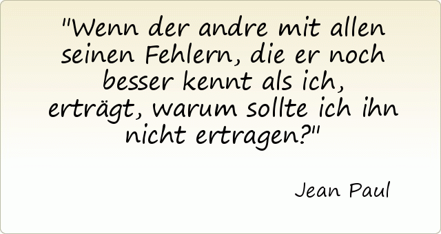 Wenn der andre mit allen seinen Fehlern, die er noch besser kennt als ich, erträgt, warum sollte ich ihn nicht ertragen? Wenn der andre mit allen seinen Fehlern, die er noch besser kennt als ich, erträgt, warum sollte ich ihn nicht ertragen?