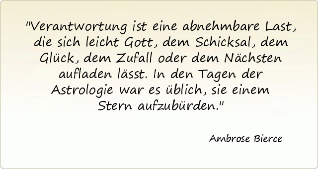 Verantwortung ist eine abnehmbare Last, die sich leicht Gott, dem Schicksal, dem Glück, dem Zufall oder dem Nächsten aufladen lässt. In den Tagen der Astrologie war es üblich, sie einem Stern aufzubürden. Verantwortung ist eine abnehmbare Last, die sich leicht Gott, dem Schicksal, dem Glück, dem Zufall oder dem Nächsten aufladen lässt. In den Tagen der Astrologie war es üblich, sie einem Stern aufzubürden.