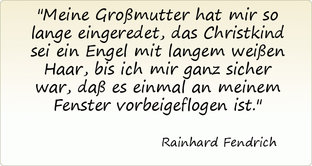 Meine Großmutter hat mir so lange eingeredet, das Christkind sei ein Engel mit langem weißen Haar, bis ich mir ganz sicher war, daß es einmal an meinem Fenster vorbeigeflogen ist. Meine Großmutter hat mir so lange eingeredet, das Christkind sei ein Engel mit langem weißen Haar, bis ich mir ganz sicher war, daß es einmal an meinem Fenster vorbeigeflogen ist.
