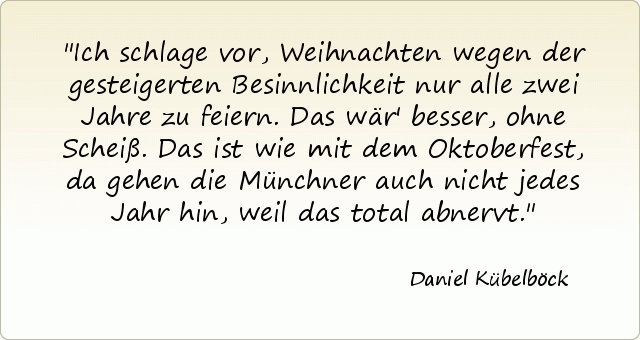 Ich schlage vor, Weihnachten wegen der gesteigerten Besinnlichkeit nur alle zwei Jahre zu feiern. Das wär' besser, ohne Scheiß. Das ist wie mit dem Oktoberfest, da gehen die Münchner auch nicht jedes Jahr hin, weil das total abnervt. Ich schlage vor, Weihnachten wegen der gesteigerten Besinnlichkeit nur alle zwei Jahre zu feiern. Das wär' besser, ohne Scheiß. Das ist wie mit dem Oktoberfest, da gehen die Münchner auch nicht jedes Jahr hin, weil das total abnervt.