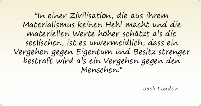 In einer Zivilisation, die aus ihrem Materialismus keinen Hehl macht und die materiellen Werte höher schätzt als die seelischen, ist es unvermeidlich, dass ein Vergehen gegen Eigentum und Besitz strenger bestraft wird als ein Vergehen gegen den Menschen. In einer Zivilisation, die aus ihrem Materialismus keinen Hehl macht und die materiellen Werte höher schätzt als die seelischen, ist es unvermeidlich, dass ein Vergehen gegen Eigentum und Besitz strenger bestraft wird als ein Vergehen gegen den Menschen.