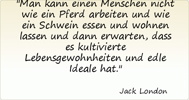 Man kann einen Menschen nicht wie ein Pferd arbeiten und wie ein Schwein essen und wohnen lassen und dann erwarten, dass es kultivierte Lebensgewohnheiten und edle Ideale hat. Man kann einen Menschen nicht wie ein Pferd arbeiten und wie ein Schwein essen und wohnen lassen und dann erwarten, dass es kultivierte Lebensgewohnheiten und edle Ideale hat.