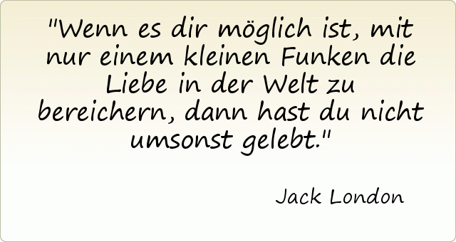 Wenn es dir möglich ist, mit nur einem kleinen Funken die Liebe in der Welt zu bereichern, dann hast du nicht umsonst gelebt. Wenn es dir möglich ist, mit nur einem kleinen Funken die Liebe in der Welt zu bereichern, dann hast du nicht umsonst gelebt.