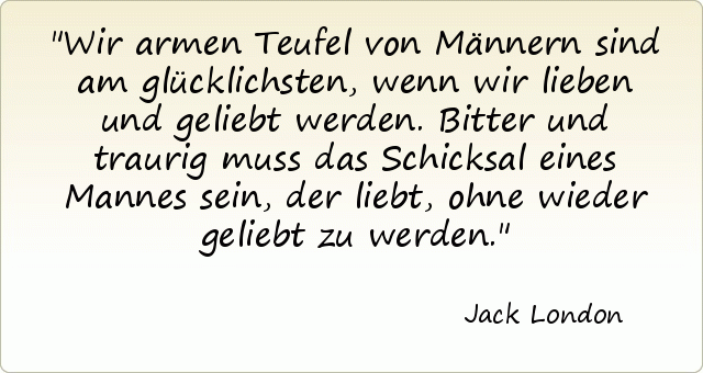Wir armen Teufel von Männern sind am glücklichsten, wenn wir lieben und geliebt werden. Bitter und traurig muss das Schicksal eines Mannes sein, der liebt, ohne wieder geliebt zu werden. Wir armen Teufel von Männern sind am glücklichsten, wenn wir lieben und geliebt werden. Bitter und traurig muss das Schicksal eines Mannes sein, der liebt, ohne wieder geliebt zu werden.