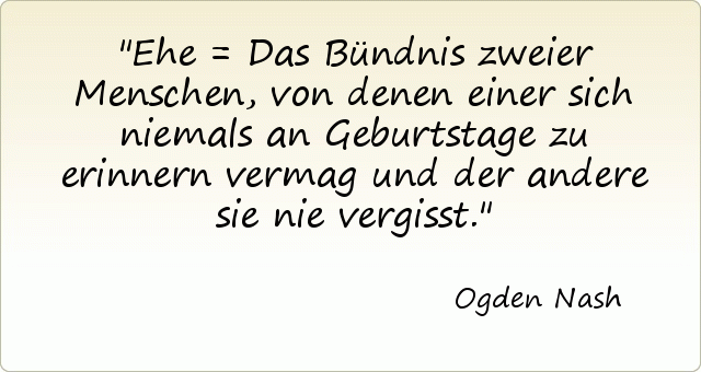 Ehe = Das Bündnis zweier Menschen, von denen einer sich niemals an Geburtstage zu erinnern vermag und der andere sie nie vergisst. Ehe = Das Bündnis zweier Menschen, von denen einer sich niemals an Geburtstage zu erinnern vermag und der andere sie nie vergisst.